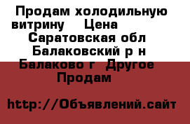 Продам холодильную витрину. › Цена ­ 20 000 - Саратовская обл., Балаковский р-н, Балаково г. Другое » Продам   